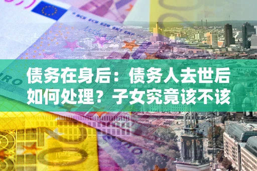 济南债务在身后：债务人去世后如何处理？子女究竟该不该还钱？
